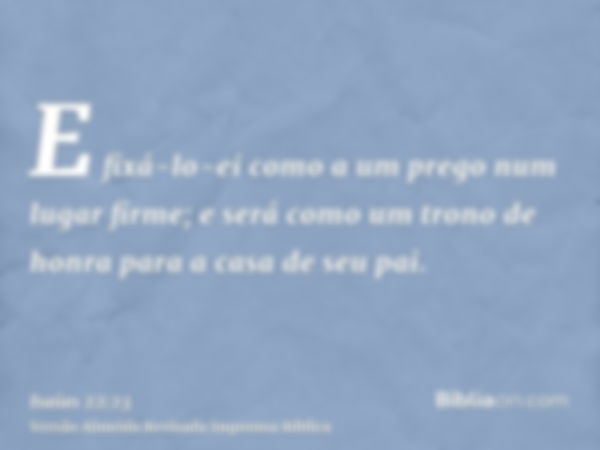 E fixá-lo-ei como a um prego num lugar firme; e será como um trono de honra para a casa de seu pai.