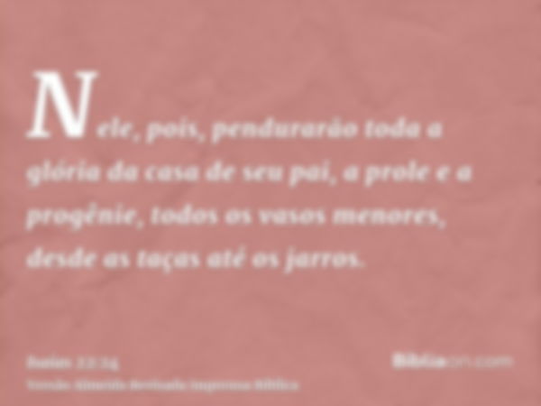 Nele, pois, pendurarão toda a glória da casa de seu pai, a prole e a progênie, todos os vasos menores, desde as taças até os jarros.