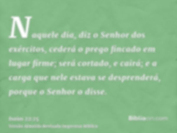 Naquele dia, diz o Senhor dos exércitos, cederá o prego fincado em lugar firme; será cortado, e cairá; e a carga que nele estava se desprenderá, porque o Senhor