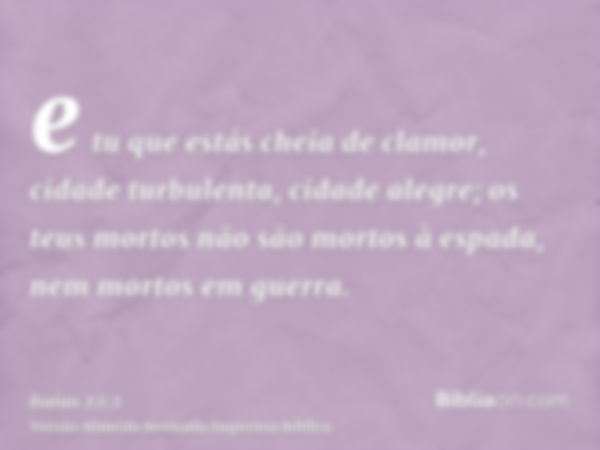 e tu que estás cheia de clamor, cidade turbulenta, cidade alegre; os teus mortos não são mortos à espada, nem mortos em guerra.