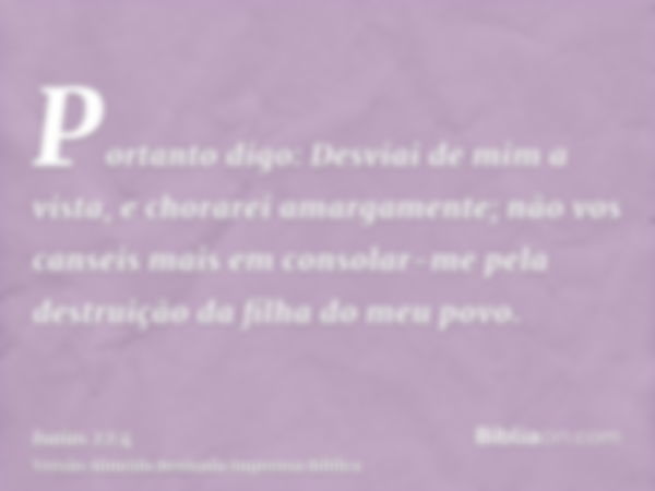 Portanto digo: Desviai de mim a vista, e chorarei amargamente; não vos canseis mais em consolar-me pela destruição da filha do meu povo.