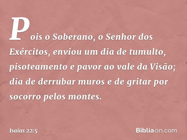 Pois o Soberano,
o Senhor dos Exércitos,
enviou um dia de tumulto,
pisoteamento e pavor ao vale da Visão;
dia de derrubar muros
e de gritar por socorro pelos mo