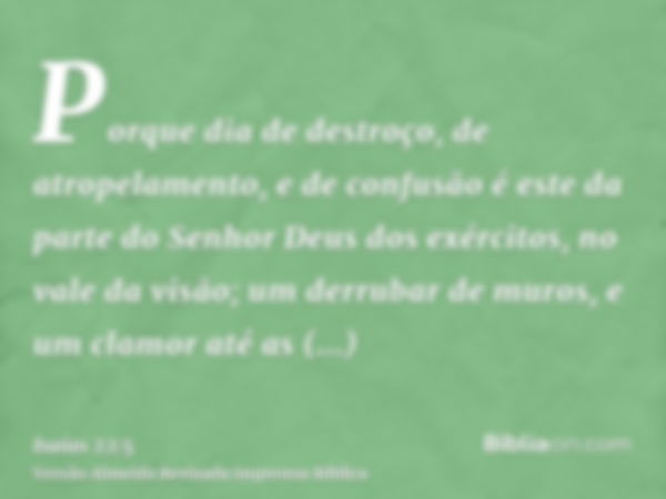 Porque dia de destroço, de atropelamento, e de confusão é este da parte do Senhor Deus dos exércitos, no vale da visão; um derrubar de muros, e um clamor até as