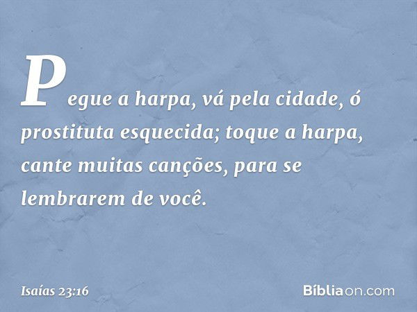 "Pegue a harpa, vá pela cidade,
ó prostituta esquecida;
toque a harpa, cante muitas canções,
para se lembrarem de você". -- Isaías 23:16