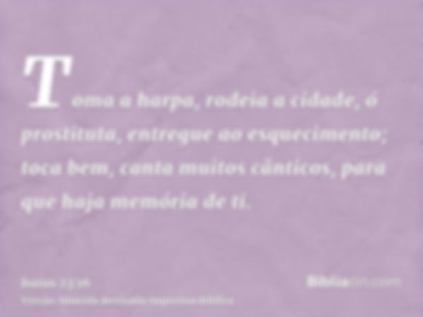 Toma a harpa, rodeia a cidade, ó prostituta, entregue ao esquecimento; toca bem, canta muitos cânticos, para que haja memória de ti.