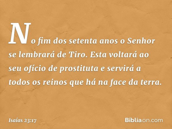 No fim dos setenta anos o Senhor se lembrará de Tiro. Esta voltará ao seu ofício de prostituta e servirá a todos os reinos que há na face da terra. -- Isaías 23