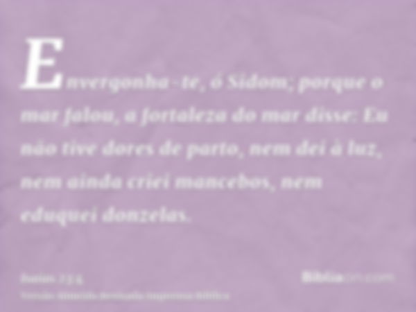 Envergonha-te, ó Sidom; porque o mar falou, a fortaleza do mar disse: Eu não tive dores de parto, nem dei à luz, nem ainda criei mancebos, nem eduquei donzelas.