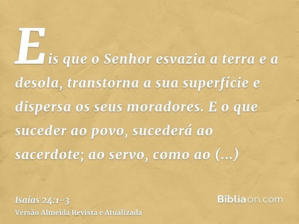 Eis que o Senhor esvazia a terra e a desola, transtorna a sua superfície e dispersa os seus moradores.E o que suceder ao povo, sucederá ao sacerdote; ao servo, 