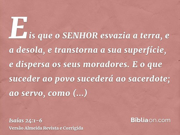 Eis que o SENHOR esvazia a terra, e a desola, e transtorna a sua superfície, e dispersa os seus moradores.E o que suceder ao povo sucederá ao sacerdote; ao serv