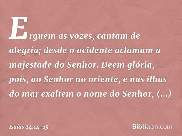 Erguem as vozes, cantam de alegria;
desde o ocidente aclamam
a majestade do Senhor. Deem glória, pois, ao Senhor no oriente,
e nas ilhas do mar exaltem
o nome d