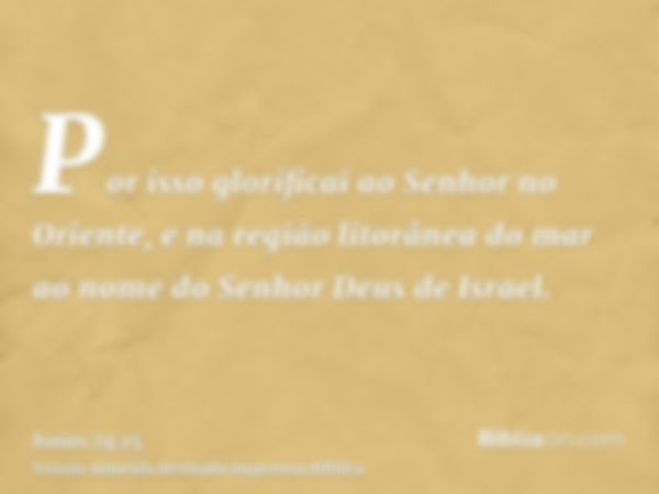 Por isso glorificai ao Senhor no Oriente, e na região litorânea do mar ao nome do Senhor Deus de Israel.