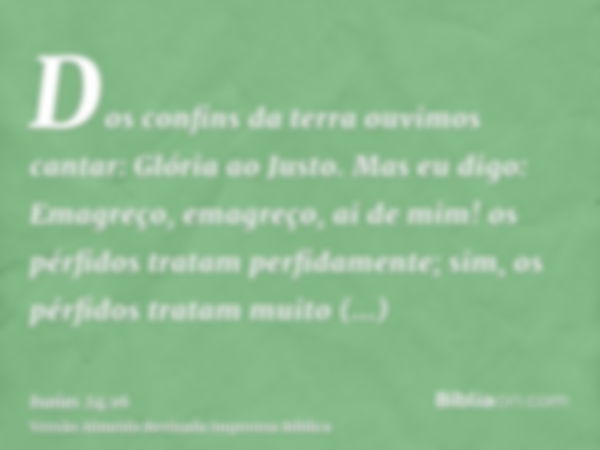 Dos confins da terra ouvimos cantar: Glória ao Justo. Mas eu digo: Emagreço, emagreço, ai de mim! os pérfidos tratam perfidamente; sim, os pérfidos tratam muito