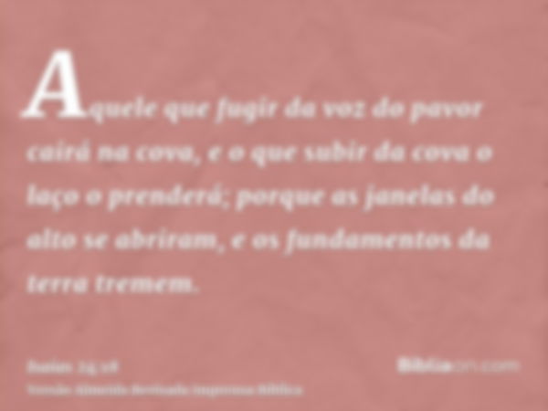 Aquele que fugir da voz do pavor cairá na cova, e o que subir da cova o laço o prenderá; porque as janelas do alto se abriram, e os fundamentos da terra tremem.