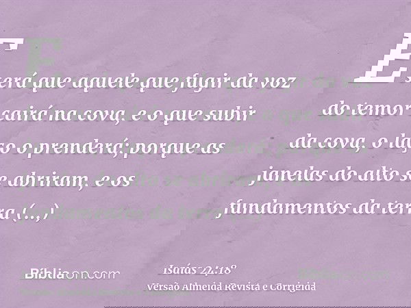 E será que aquele que fugir da voz do temor cairá na cova, e o que subir da cova, o laço o prenderá; porque as janelas do alto se abriram, e os fundamentos da t