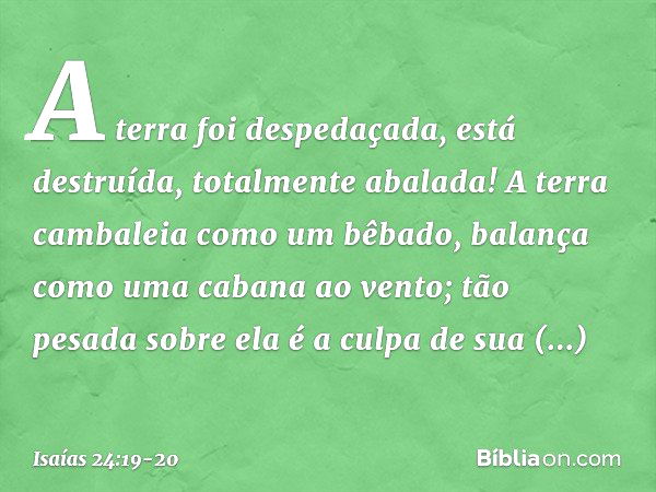 A terra foi despedaçada,
está destruída,
totalmente abalada! A terra cambaleia como um bêbado,
balança como uma cabana ao vento;
tão pesada sobre ela é a culpa
