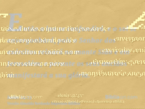 Então a lua se confundirá, e o sol se envergonhará, pois o Senhor dos exércitos reinará no monte Sião e em Jerusalém; e perante os seus anciãos manifestará a su
