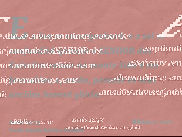 E a lua se envergonhará, e o sol se confundirá quando o SENHOR dos Exércitos reinar no monte Sião e em Jerusalém; e, então, perante os seus anciãos haverá glóri