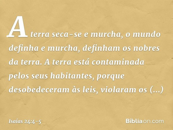 A terra seca-se e murcha,
o mundo definha e murcha,
definham os nobres da terra. A terra está contaminada
pelos seus habitantes,
porque desobedeceram às leis,
v