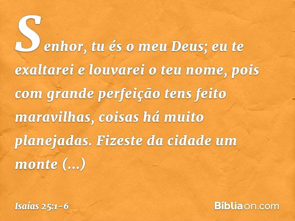 Senhor, tu és o meu Deus;
eu te exaltarei e louvarei o teu nome,
pois com grande perfeição
tens feito maravilhas,
coisas há muito planejadas. Fizeste da cidade 