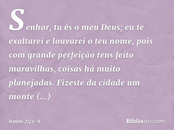 Senhor, tu és o meu Deus;
eu te exaltarei e louvarei o teu nome,
pois com grande perfeição
tens feito maravilhas,
coisas há muito planejadas. Fizeste da cidade 