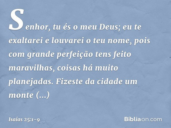 Senhor, tu és o meu Deus;
eu te exaltarei e louvarei o teu nome,
pois com grande perfeição
tens feito maravilhas,
coisas há muito planejadas. Fizeste da cidade 