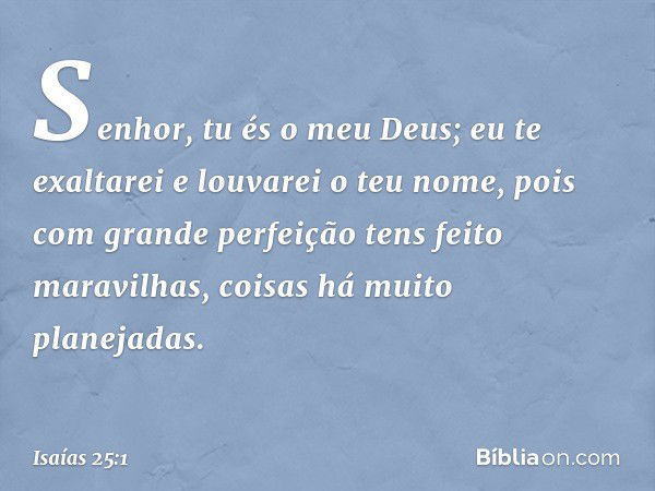 Senhor, tu és o meu Deus;
eu te exaltarei e louvarei o teu nome,
pois com grande perfeição
tens feito maravilhas,
coisas há muito planejadas. -- Isaías 25:1