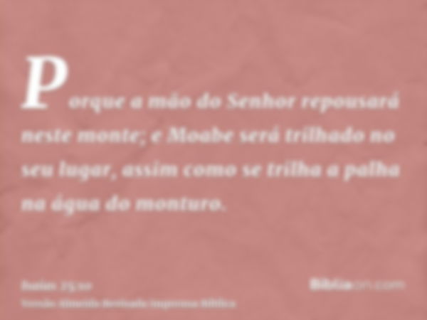 Porque a mão do Senhor repousará neste monte; e Moabe será trilhado no seu lugar, assim como se trilha a palha na água do monturo.