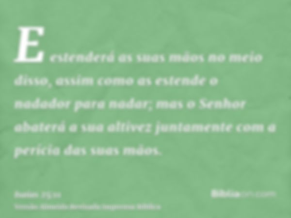 E estenderá as suas mãos no meio disso, assim como as estende o nadador para nadar; mas o Senhor abaterá a sua altivez juntamente com a perícia das suas mãos.