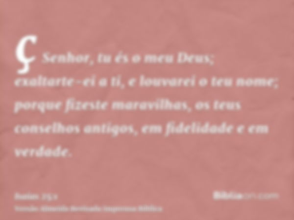 ç Senhor, tu és o meu Deus; exaltarte-ei a ti, e louvarei o teu nome; porque fizeste maravilhas, os teus conselhos antigos, em fidelidade e em verdade.