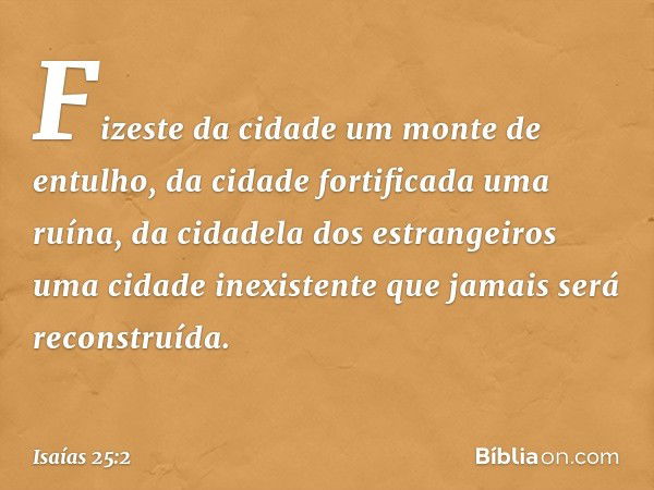 Fizeste da cidade um monte de entulho,
da cidade fortificada uma ruína,
da cidadela dos estrangeiros
uma cidade inexistente
que jamais será reconstruída. -- Isa