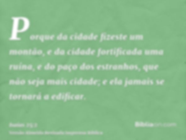 Porque da cidade fizeste um montão, e da cidade fortificada uma ruína, e do paço dos estranhos, que não seja mais cidade; e ela jamais se tornará a edificar.