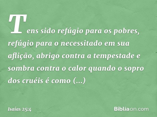 Tens sido refúgio para os pobres,
refúgio para o necessitado em sua aflição,
abrigo contra a tempestade
e sombra contra o calor
quando o sopro dos cruéis
é como