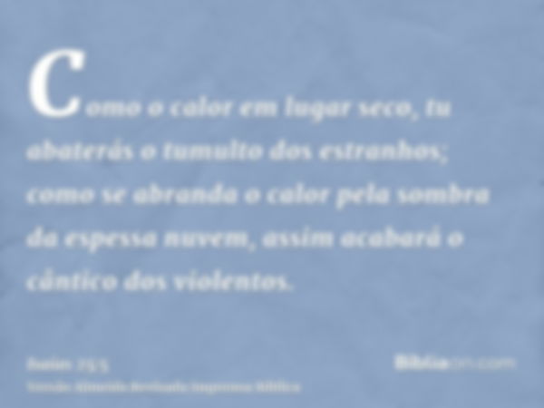 Como o calor em lugar seco, tu abaterás o tumulto dos estranhos; como se abranda o calor pela sombra da espessa nuvem, assim acabará o cântico dos violentos.