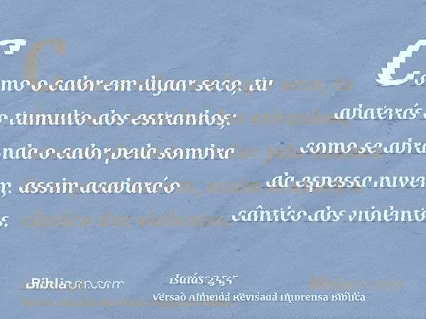Como o calor em lugar seco, tu abaterás o tumulto dos estranhos; como se abranda o calor pela sombra da espessa nuvem, assim acabará o cântico dos violentos.