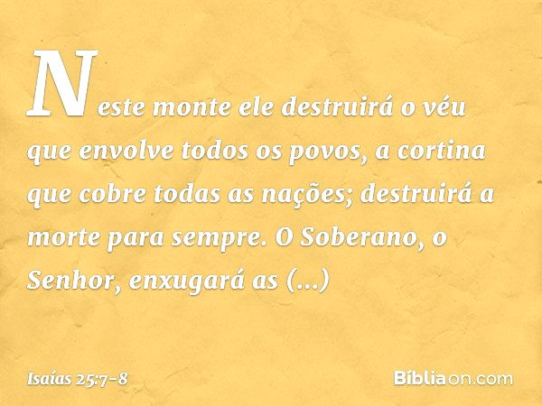 Neste monte ele destruirá o véu
que envolve todos os povos,
a cortina que cobre todas as nações; destruirá a morte para sempre.
O Soberano, o Senhor,
enxugará a