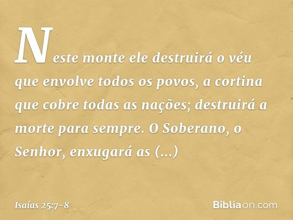 Neste monte ele destruirá o véu
que envolve todos os povos,
a cortina que cobre todas as nações; destruirá a morte para sempre.
O Soberano, o Senhor,
enxugará a