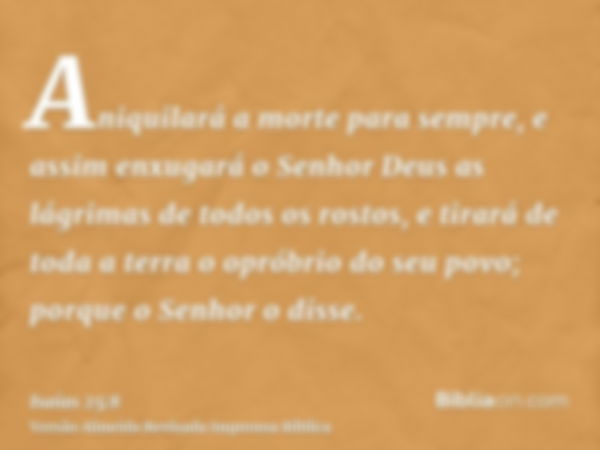 Aniquilará a morte para sempre, e assim enxugará o Senhor Deus as lágrimas de todos os rostos, e tirará de toda a terra o opróbrio do seu povo; porque o Senhor 