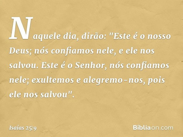 Naquele dia, dirão:
"Este é o nosso Deus;
nós confiamos nele, e ele nos salvou.
Este é o Senhor, nós confiamos nele;
exultemos e alegremo-nos,
pois ele nos salv