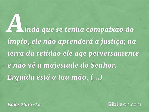 Ainda que se tenha compaixão do ímpio,
ele não aprenderá a justiça;
na terra da retidão ele age perversamente
e não vê a majestade do Senhor. Erguida está a tua