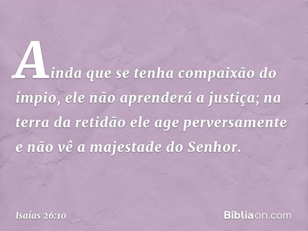 Ainda que se tenha compaixão do ímpio,
ele não aprenderá a justiça;
na terra da retidão ele age perversamente
e não vê a majestade do Senhor. -- Isaías 26:10