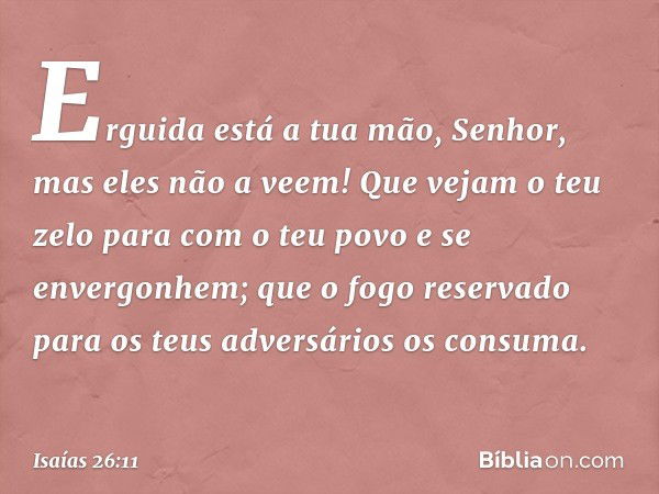 Erguida está a tua mão, Senhor,
mas eles não a veem!
Que vejam o teu zelo
para com o teu povo
e se envergonhem;
que o fogo reservado
para os teus adversários os