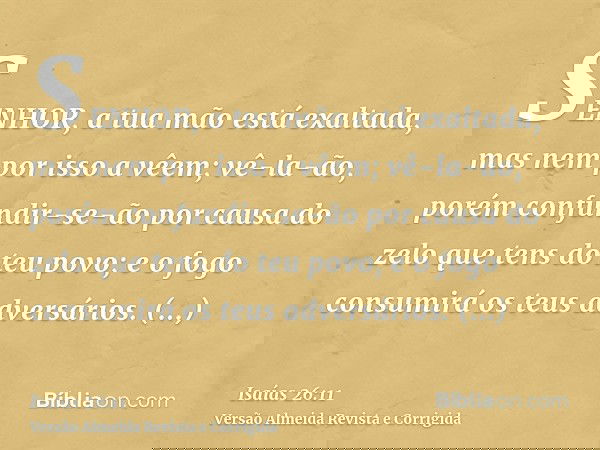 SENHOR, a tua mão está exaltada, mas nem por isso a vêem; vê-la-ão, porém confundir-se-ão por causa do zelo que tens do teu povo; e o fogo consumirá os teus adv