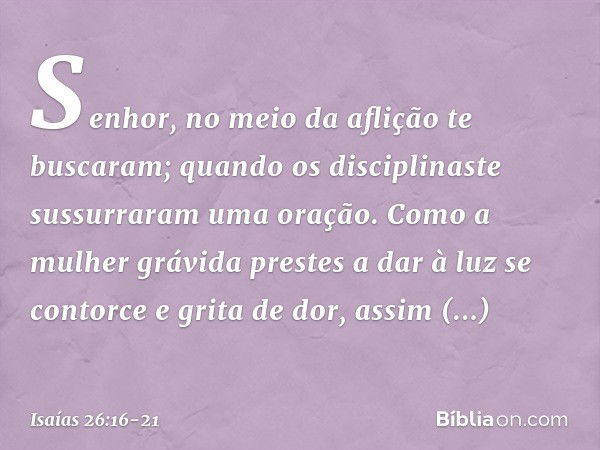 Senhor, no meio da aflição
te buscaram;
quando os disciplinaste
sussurraram uma oração. Como a mulher grávida
prestes a dar à luz
se contorce e grita de dor,
as