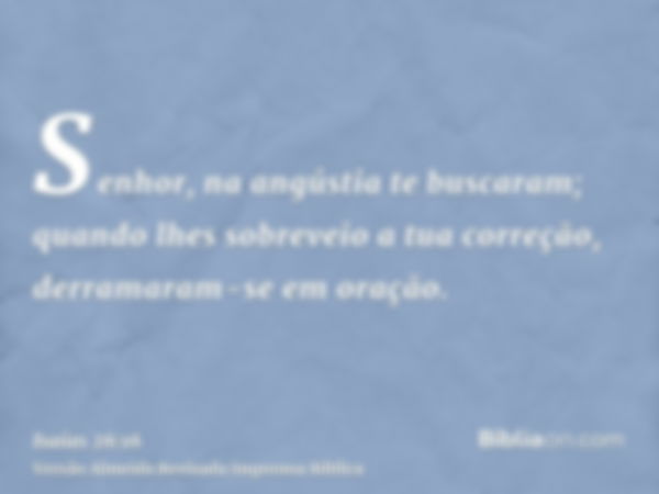 Senhor, na angústia te buscaram; quando lhes sobreveio a tua correção, derramaram-se em oração.