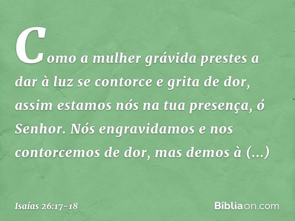 Como a mulher grávida
prestes a dar à luz
se contorce e grita de dor,
assim estamos nós na tua presença,
ó Senhor. Nós engravidamos
e nos contorcemos de dor,
ma