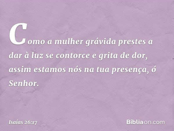 Como a mulher grávida
prestes a dar à luz
se contorce e grita de dor,
assim estamos nós na tua presença,
ó Senhor. -- Isaías 26:17