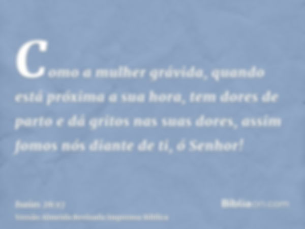 Como a mulher grávida, quando está próxima a sua hora, tem dores de parto e dá gritos nas suas dores, assim fomos nós diante de ti, ó Senhor!