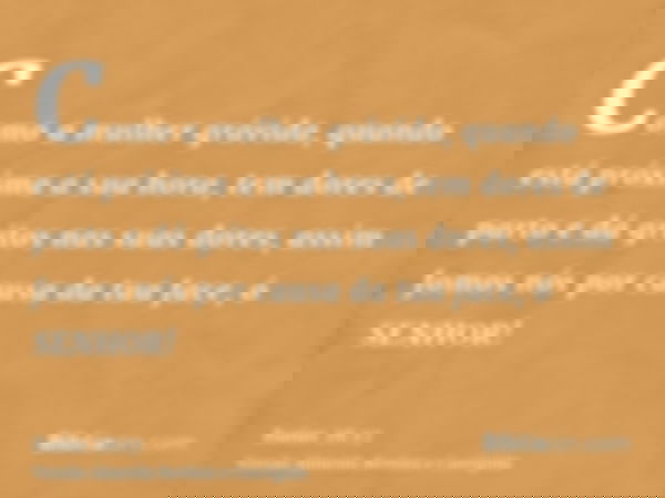 Como a mulher grávida, quando está próxima a sua hora, tem dores de parto e dá gritos nas suas dores, assim fomos nós por causa da tua face, ó SENHOR!