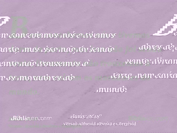 Bem concebemos nós e tivemos dores de parto, mas isso não foi senão vento; livramento não trouxemos à terra, nem caíram os moradores do mundo.