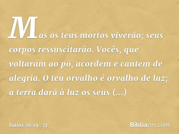 Mas os teus mortos viverão;
seus corpos ressuscitarão.
Vocês, que voltaram ao pó,
acordem e cantem de alegria.
O teu orvalho é orvalho de luz;
a terra dará à lu